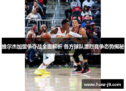 维尔杰加盟争夺战全面解析 各方球队激烈竞争态势揭秘