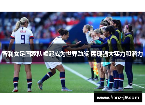 智利女足国家队崛起成为世界劲旅 展现强大实力和潜力