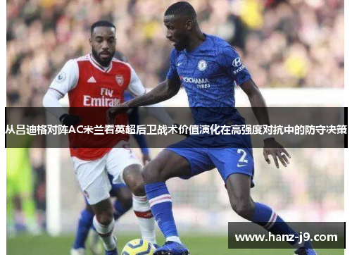 从吕迪格对阵AC米兰看英超后卫战术价值演化在高强度对抗中的防守决策