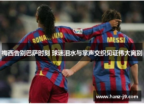 梅西告别巴萨时刻 球迷泪水与掌声交织见证伟大离别