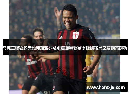 乌克兰锋霸多夫比克加盟罗马引爆意甲新赛季锋线格局之变前景解析