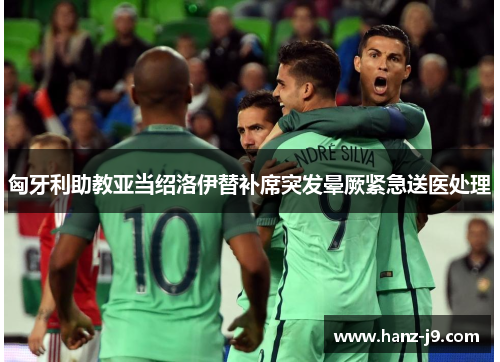 匈牙利助教亚当绍洛伊替补席突发晕厥紧急送医处理